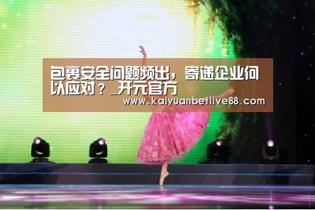 包裹安全问题频出,寄递企业何以应对?_开元官方(图1) 开元棋牌